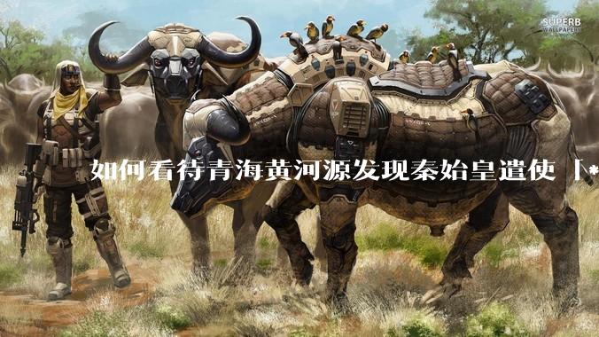 如何看待青海黄河源发现秦始皇遣使「***药昆仑」石刻？