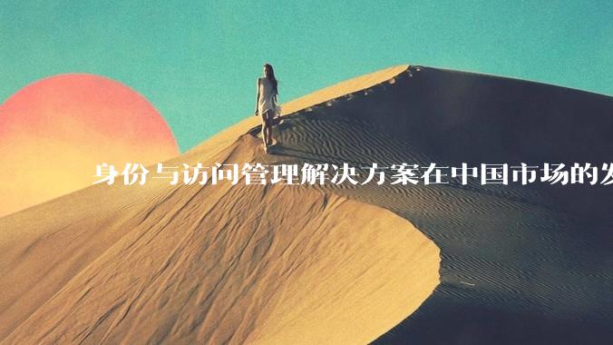 身份与访问管理解决方案在中国市场的发展前景？